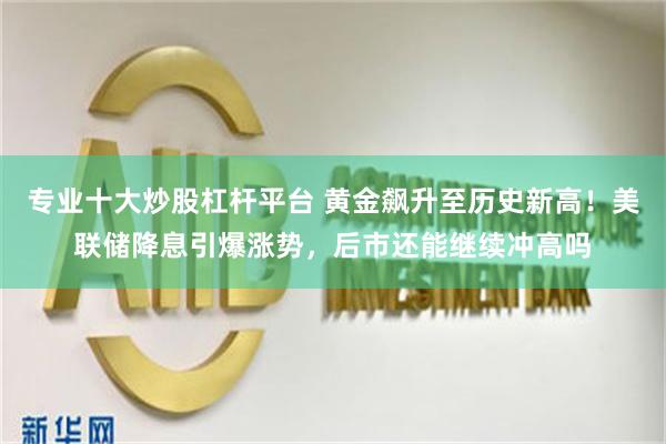专业十大炒股杠杆平台 黄金飙升至历史新高!美联储降息引爆涨势,后市还能继续冲高吗
