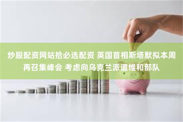炒股配资网站拾必选配资 英国首相斯塔默拟本周再召集峰会 考虑向乌克兰派遣维和部队