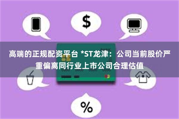 高端的正规配资平台 *ST龙津：公司当前股价严重偏离同行业上市公司合理估值