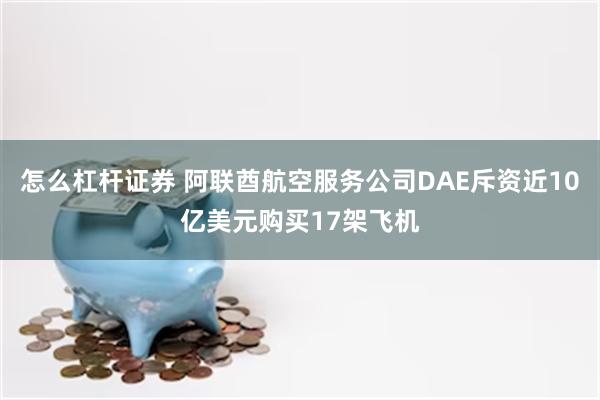 怎么杠杆证券 阿联酋航空服务公司DAE斥资近10亿美元购买17架飞机