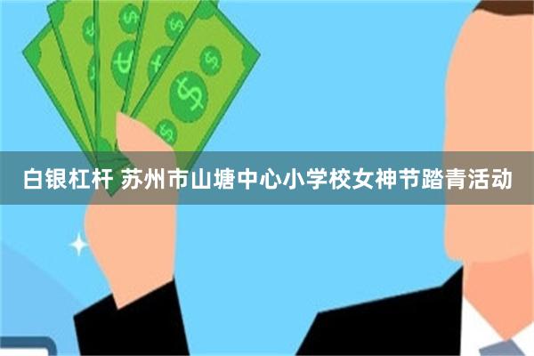 白银杠杆 苏州市山塘中心小学校女神节踏青活动