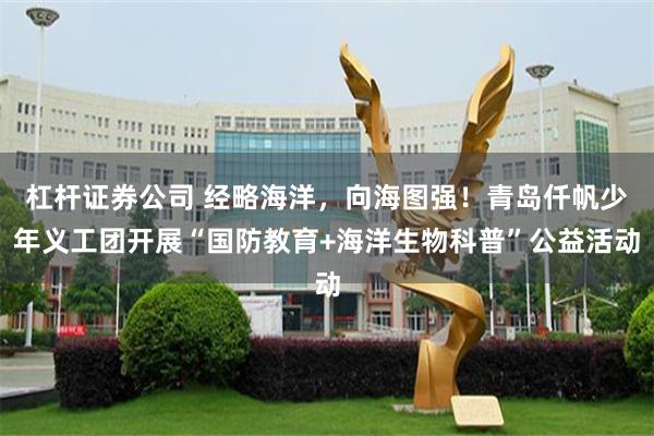 杠杆证券公司 经略海洋，向海图强！青岛仟帆少年义工团开展“国防教育+海洋生物科普”公益活动