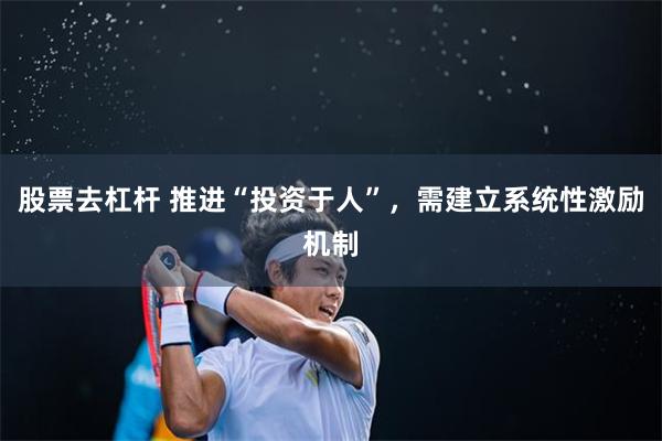 股票去杠杆 推进“投资于人”，需建立系统性激励机制