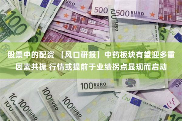股票中的配资 【风口研报】中药板块有望迎多重因素共振 行情或提前于业绩拐点显现而启动