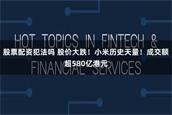 股票配资犯法吗 股价大跌！小米历史天量！成交额超580亿港元