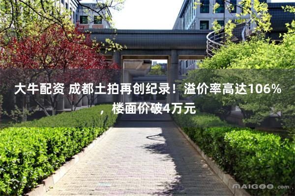 大牛配资 成都土拍再创纪录！溢价率高达106%，楼面价破4万元