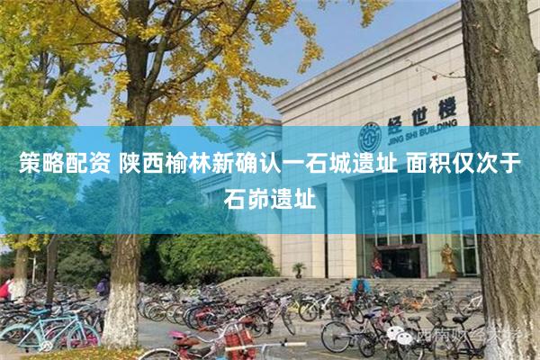 策略配资 陕西榆林新确认一石城遗址 面积仅次于石峁遗址