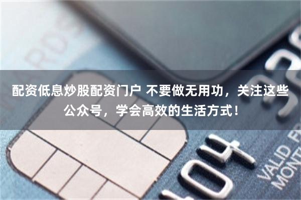 配资低息炒股配资门户 不要做无用功，关注这些公众号，学会高效的生活方式！