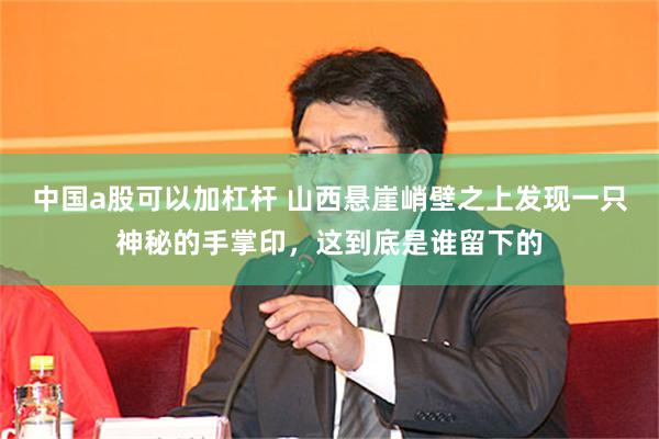 中国a股可以加杠杆 山西悬崖峭壁之上发现一只神秘的手掌印，这到底是谁留下的