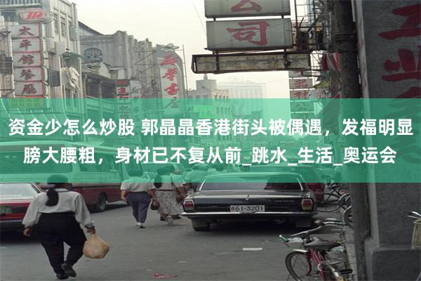 资金少怎么炒股 郭晶晶香港街头被偶遇，发福明显膀大腰粗，身材已不复从前_跳水_生活_奥运会