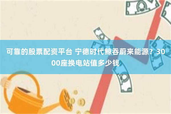 可靠的股票配资平台 宁德时代鲸吞蔚来能源？3000座换电站值多少钱