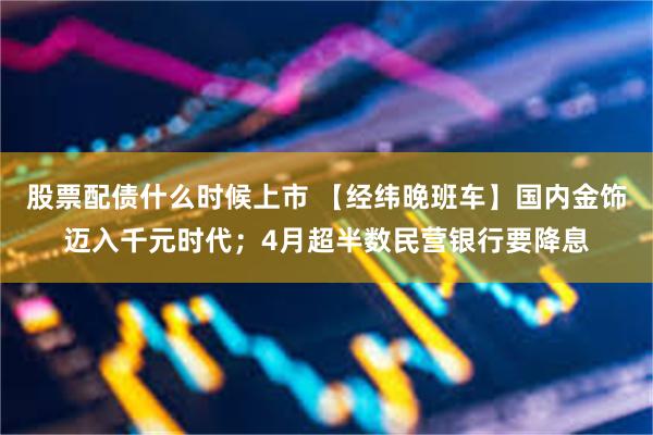 股票配债什么时候上市 【经纬晚班车】国内金饰迈入千元时代；4月超半数民营银行要降息