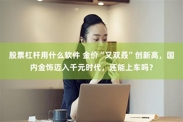 股票杠杆用什么软件 金价“又双叒”创新高，国内金饰迈入千元时代，还能上车吗？