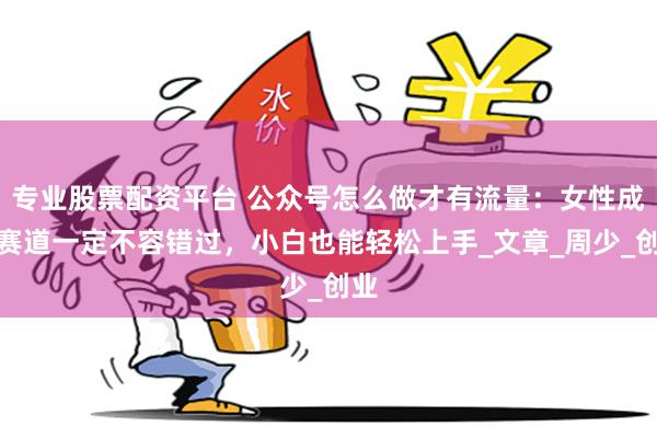 专业股票配资平台 公众号怎么做才有流量：女性成长赛道一定不容错过，小白也能轻松上手_文章_周少_创业