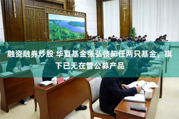 融资融券炒股 华夏基金张弘弢卸任两只基金，旗下已无在管公募产品