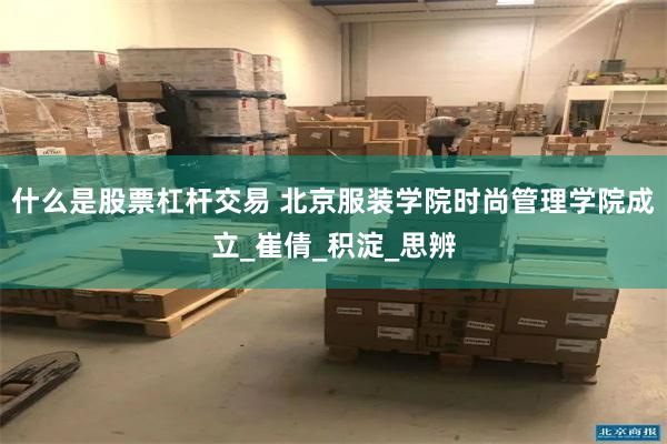 什么是股票杠杆交易 北京服装学院时尚管理学院成立_崔倩_积淀_思辨