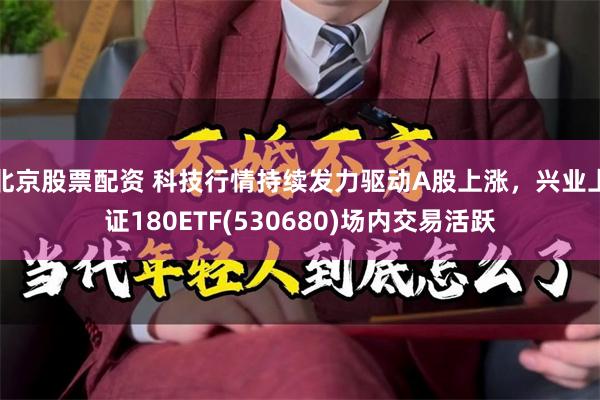 北京股票配资 科技行情持续发力驱动A股上涨，兴业上证180ETF(530680)场内交易活跃