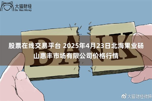 股票在线交易平台 2025年4月23日北海果业砀山惠丰市场有限公司价格行情