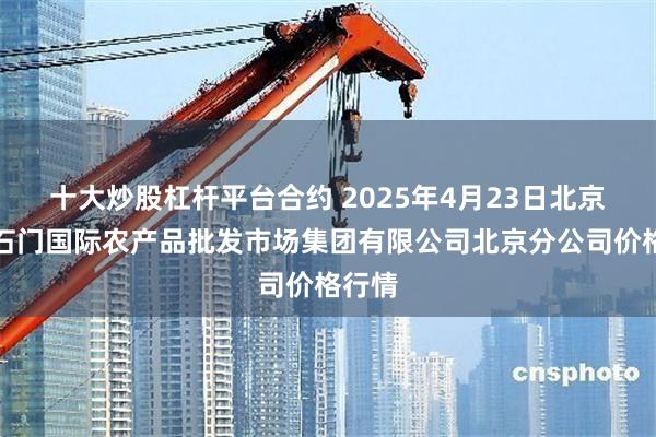 十大炒股杠杆平台合约 2025年4月23日北京顺鑫石门国际农产品批发市场集团有限公司北京分公司价格行情