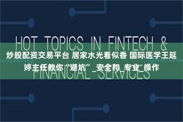 炒股配资交易平台 居家水光看似香 国际医学王延婷主任教你“避坑”_安全和_专业_操作