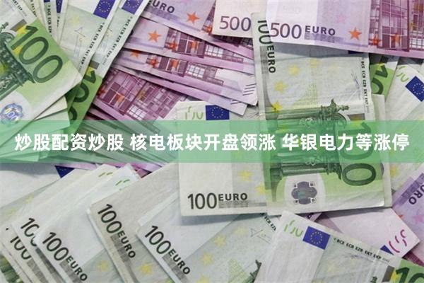 炒股配资炒股 核电板块开盘领涨 华银电力等涨停