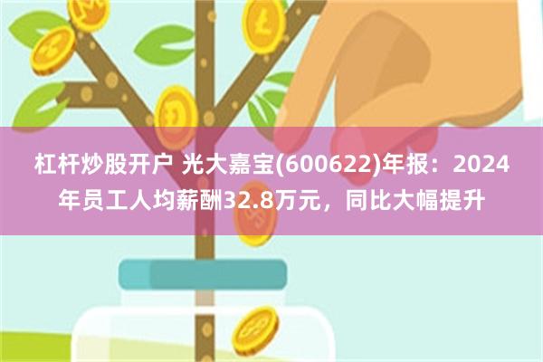 杠杆炒股开户 光大嘉宝(600622)年报：2024年员工人均薪酬32.8万元，同比大幅提升
