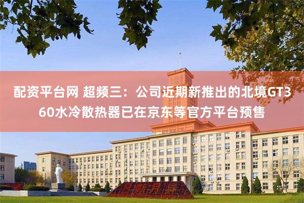 配资平台网 超频三：公司近期新推出的北境GT360水冷散热器已在京东等官方平台预售
