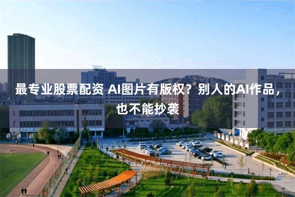 最专业股票配资 AI图片有版权？别人的AI作品，也不能抄袭