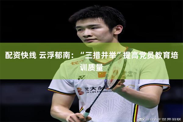 配资快线 云浮郁南：“三措并举”提高党员教育培训质量