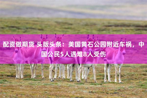 配资做期货 头版头条：美国黄石公园附近车祸，中国公民5人遇难8人受伤