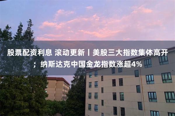 股票配资利息 滚动更新丨美股三大指数集体高开；纳斯达克中国金龙指数涨超4%