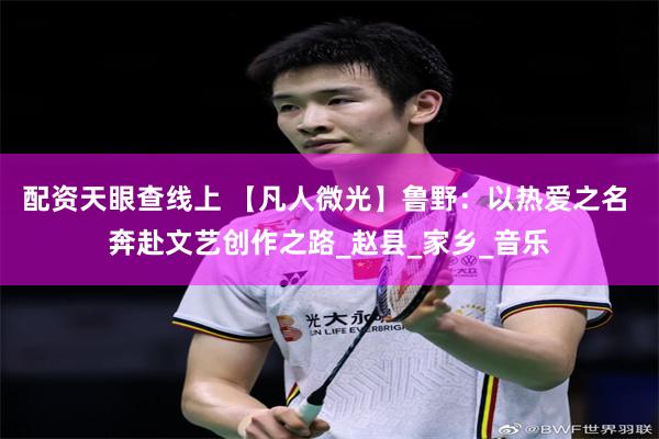 配资天眼查线上 【凡人微光】鲁野：以热爱之名 奔赴文艺创作之路_赵县_家乡_音乐