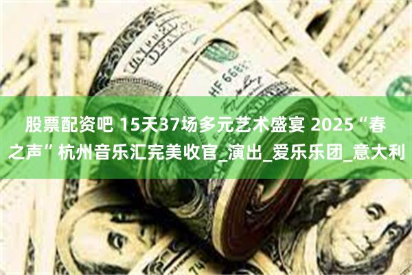 股票配资吧 15天37场多元艺术盛宴 2025“春之声”杭州音乐汇完美收官_演出_爱乐乐团_意大利