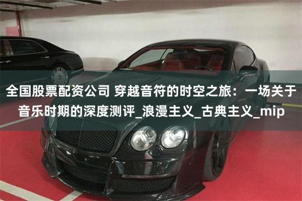 全国股票配资公司 穿越音符的时空之旅：一场关于音乐时期的深度测评_浪漫主义_古典主义_mip