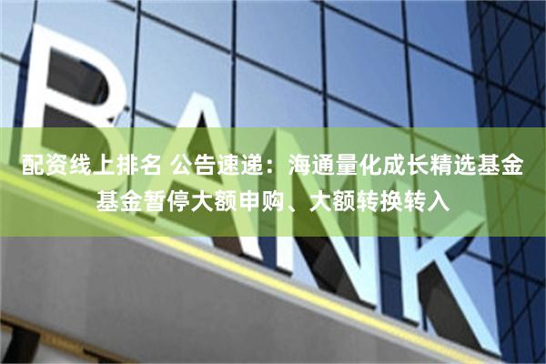配资线上排名 公告速递：海通量化成长精选基金基金暂停大额申购、大额转换转入