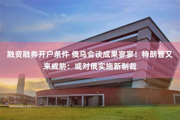 融资融券开户条件 俄乌会谈成果寥寥！特朗普又来威胁：或对俄实施新制裁