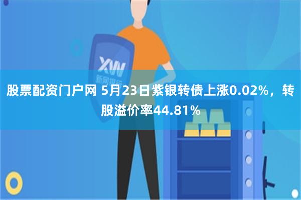 股票配资门户网 5月23日紫银转债上涨0.02%，转股溢价率44.81%