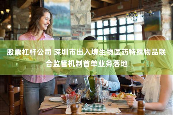 股票杠杆公司 深圳市出入境生物医药特殊物品联合监管机制首单业务落地