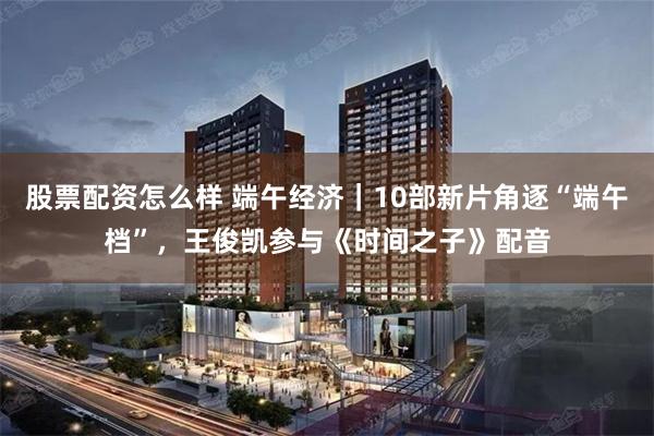 股票配资怎么样 端午经济｜10部新片角逐“端午档”，王俊凯参与《时间之子》配音