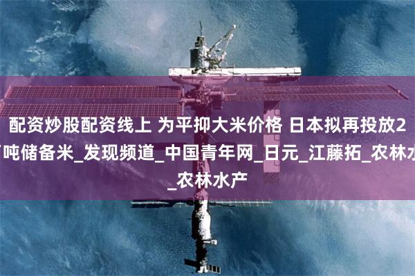 配资炒股配资线上 为平抑大米价格 日本拟再投放20万吨储备米_发现频道_中国青年网_日元_江藤拓_农林水产