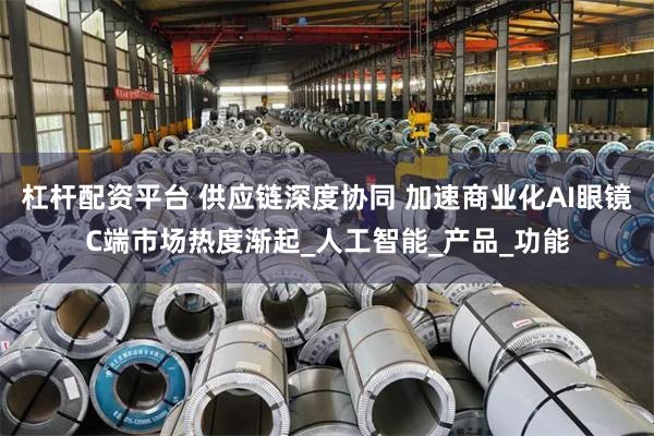 杠杆配资平台 供应链深度协同 加速商业化AI眼镜C端市场热度渐起_人工智能_产品_功能