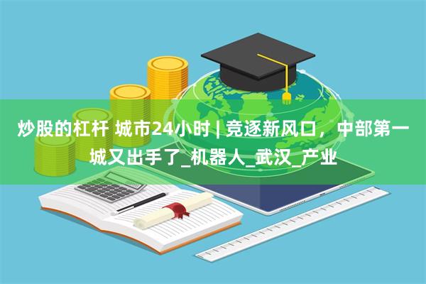 炒股的杠杆 城市24小时 | 竞逐新风口，中部第一城又出手了_机器人_武汉_产业