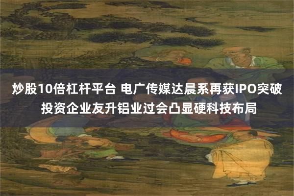 炒股10倍杠杆平台 电广传媒达晨系再获IPO突破 投资企业友升铝业过会凸显硬科技布局