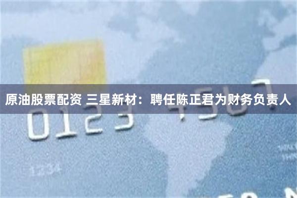 原油股票配资 三星新材：聘任陈正君为财务负责人
