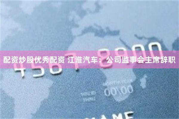 配资炒股优秀配资 江淮汽车：公司监事会主席辞职
