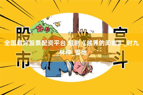 全国最好股票配资平台 短剧《越界的闺蜜》_时九_林梓_雪地
