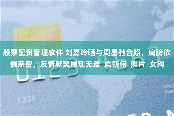 股票配资管理软件 刘嘉玲晒与周星驰合照，肩膀依偎亲密，友情默契展现无遗_梁朝伟_照片_女网
