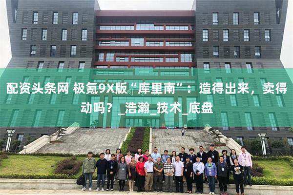 配资头条网 极氪9X版“库里南”：造得出来，卖得动吗？_浩瀚_技术_底盘