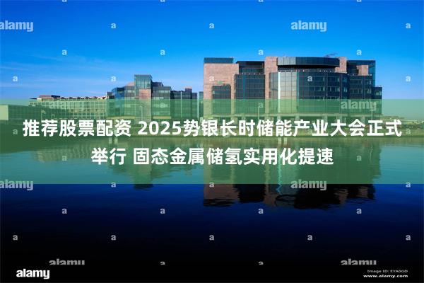 推荐股票配资 2025势银长时储能产业大会正式举行 固态金属储氢实用化提速