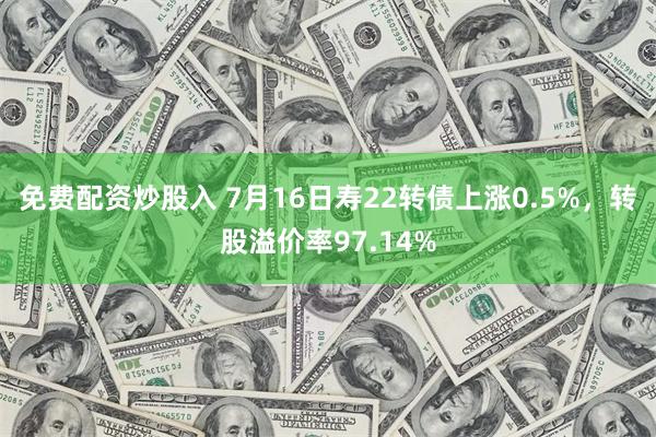 免费配资炒股入 7月16日寿22转债上涨0.5%，转股溢价率97.14%